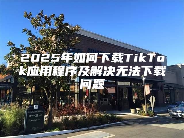 2025年如何下载TikTok应用程序及解决无法下载问题