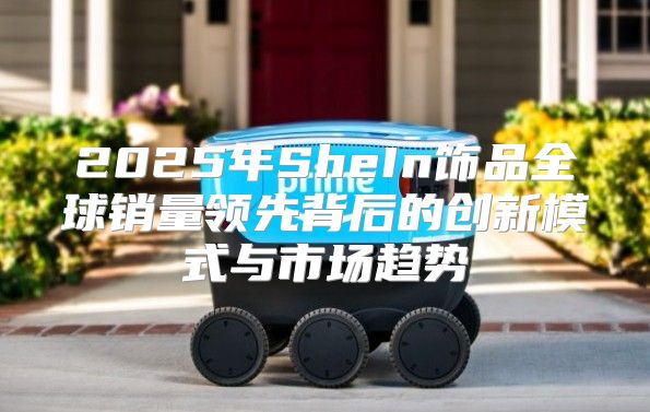 2025年SheIn饰品全球销量领先背后的创新模式与市场趋势