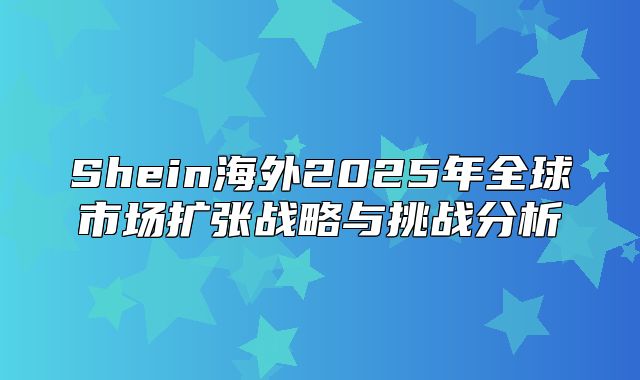 Shein海外2025年全球市场扩张战略与挑战分析