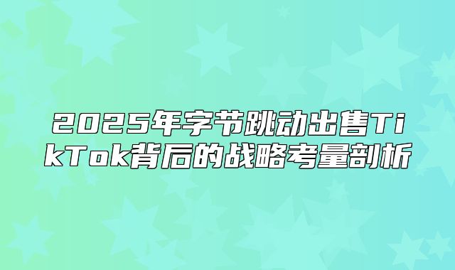 2025年字节跳动出售TikTok背后的战略考量剖析