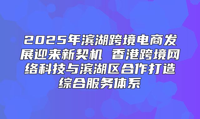 2025年滨湖跨境电商发展迎来新契机 香港跨境网络科技与滨湖区合作打造综合服务体系