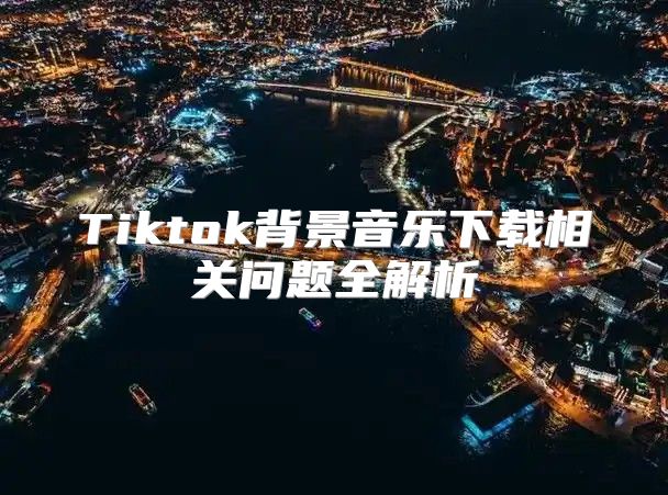 Tiktok背景音乐下载相关问题全解析