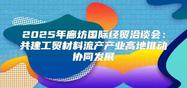 2025年廊坊国际经贸洽谈会：共建工贸材料流产产业高地推动协同发展