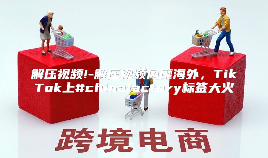 解压视频!-解压视频风靡海外，TikTok上#chinafactory标签大火