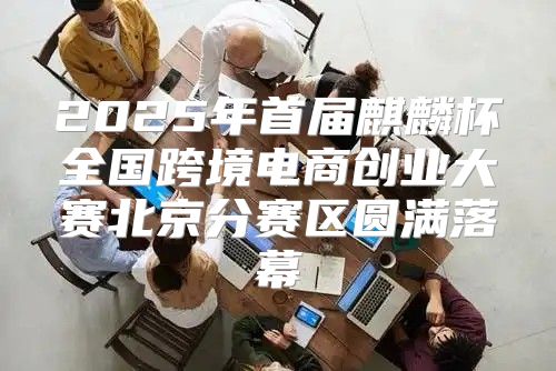 2025年首届麒麟杯全国跨境电商创业大赛北京分赛区圆满落幕