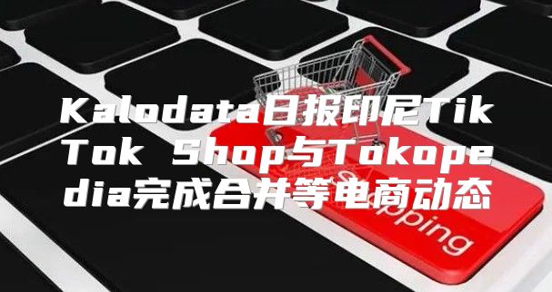 Kalodata日报印尼TikTok Shop与Tokopedia完成合并等电商动态
