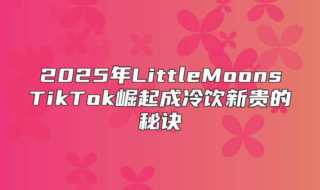 2025年LittleMoonsTikTok崛起成冷饮新贵的秘诀