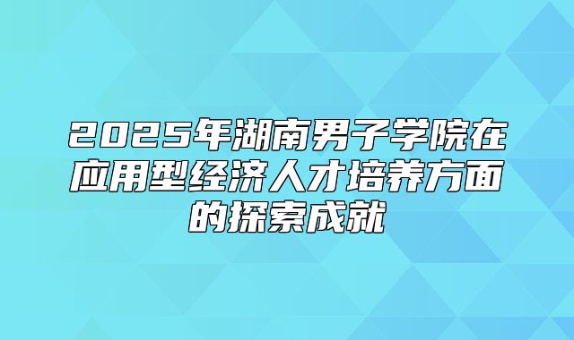 2025年湖南男子学院在应用型经济人才培养方面的探索成就