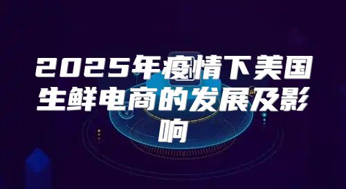 2025年疫情下美国生鲜电商的发展及影响