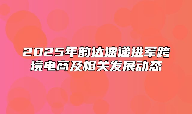 2025年韵达速递进军跨境电商及相关发展动态