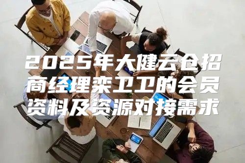 2025年大健云仓招商经理栾卫卫的会员资料及资源对接需求