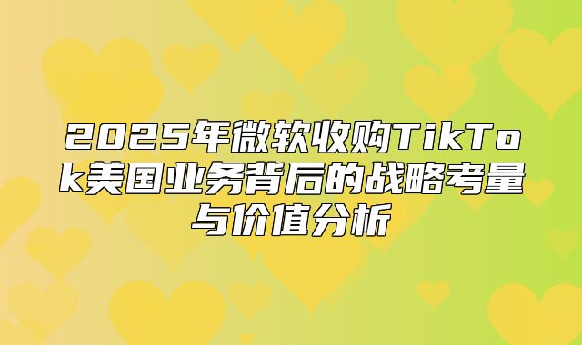 2025年微软收购TikTok美国业务背后的战略考量与价值分析
