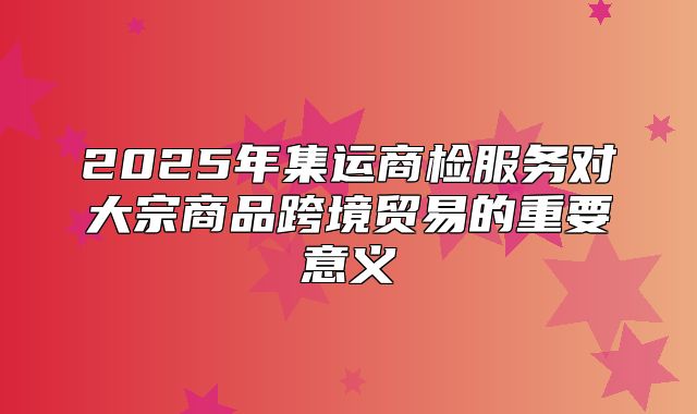 2025年集运商检服务对大宗商品跨境贸易的重要意义