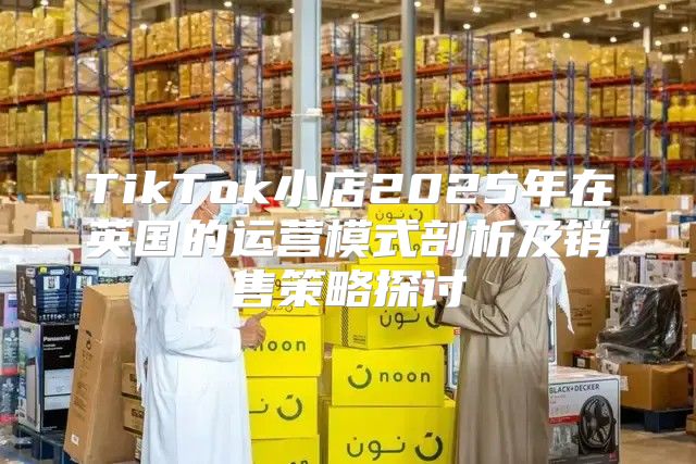 TikTok小店2025年在英国的运营模式剖析及销售策略探讨