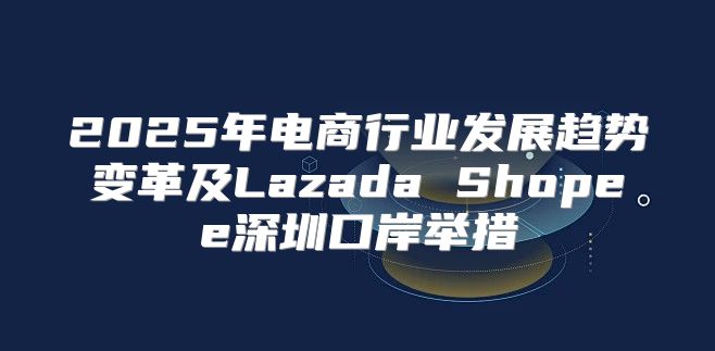 2025年电商行业发展趋势变革及Lazada Shopee深圳口岸举措