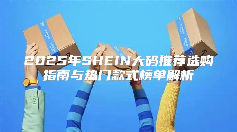 2025年SHEIN大码推荐选购指南与热门款式榜单解析