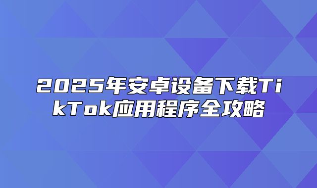 2025年安卓设备下载TikTok应用程序全攻略