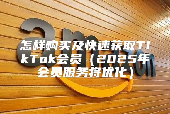 怎样购买及快速获取TikTok会员2025年会员服务将优化
