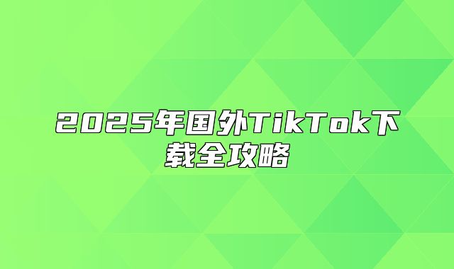 2025年国外TikTok下载全攻略