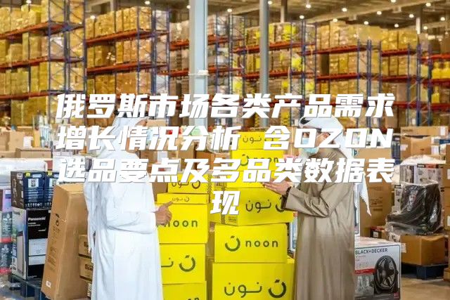 俄罗斯市场各类产品需求增长情况分析 含OZON选品要点及多品类数据表现
