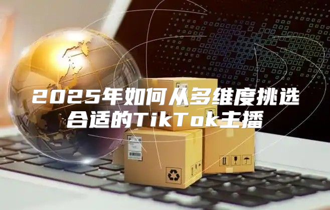 2025年如何从多维度挑选合适的TikTok主播
