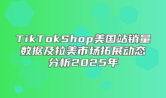 TikTokShop美国站销量数据及拉美市场拓展动态分析2025年