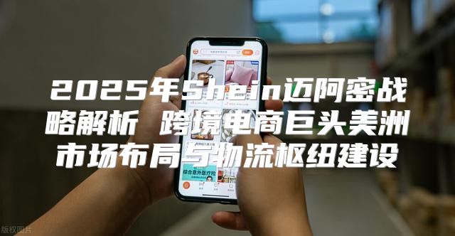 2025年Shein迈阿密战略解析 跨境电商巨头美洲市场布局与物流枢纽建设