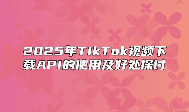 2025年TikTok视频下载API的使用及好处探讨