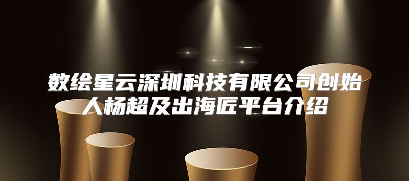数绘星云深圳科技有限公司创始人杨超及出海匠平台介绍