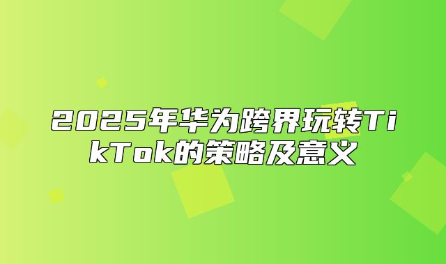 2025年华为跨界玩转TikTok的策略及意义