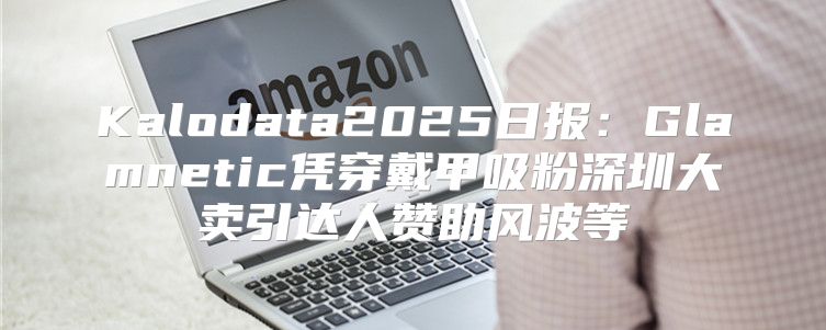 Kalodata2025日报：Glamnetic凭穿戴甲吸粉深圳大卖引达人赞助风波等
