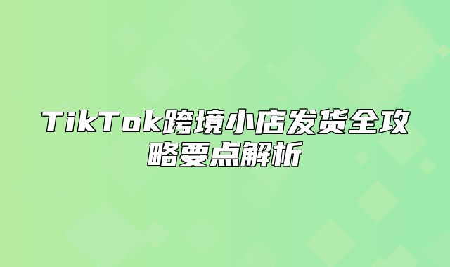 TikTok跨境小店发货全攻略要点解析