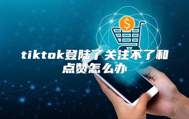 tiktok登陆了关注不了和点赞怎么办