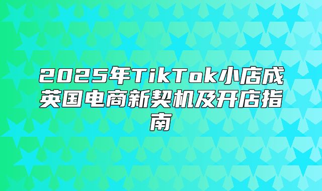 2025年TikTok小店成英国电商新契机及开店指南