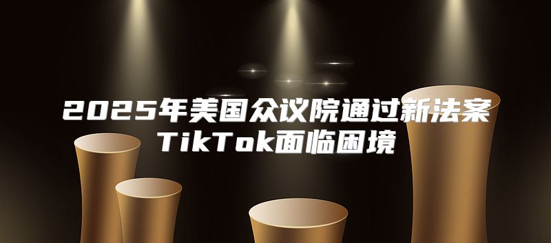 2025年美国众议院通过新法案TikTok面临困境