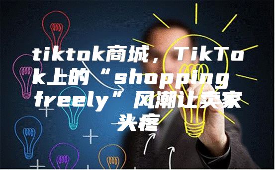 tiktok商城，TikTok上的“shopping freely”风潮让卖家头疼