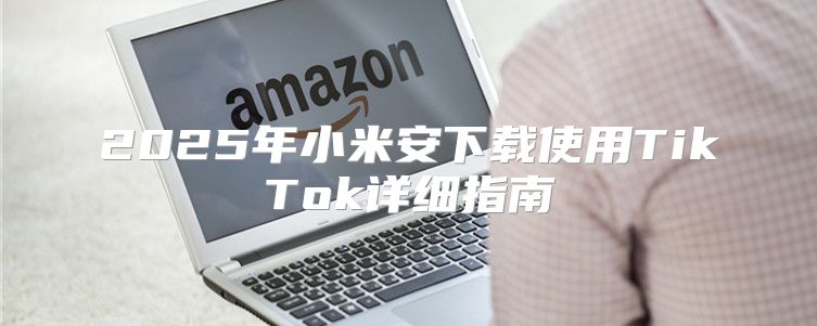 2025年小米安下载使用TikTok详细指南