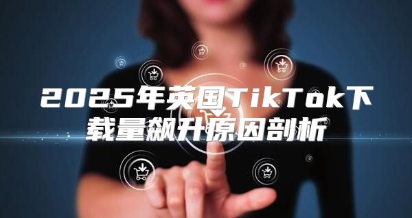 2025年英国TikTok下载量飙升原因剖析