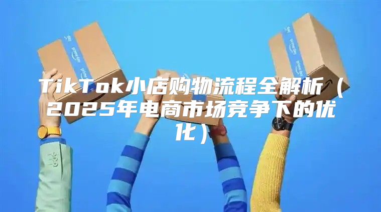 TikTok小店购物流程全解析2025年电商市场竞争下的优化