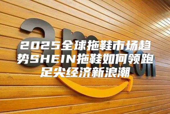2025全球拖鞋市场趋势SHEIN拖鞋如何领跑足尖经济新浪潮
