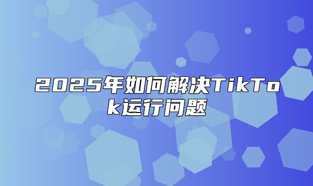 2025年如何解决TikTok运行问题