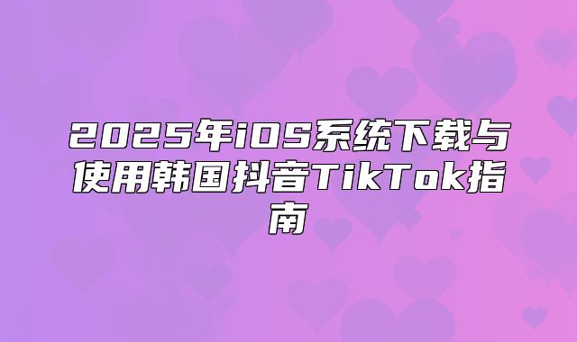 2025年iOS系统下载与使用韩国抖音TikTok指南