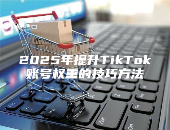 2025年提升TikTok账号权重的技巧方法