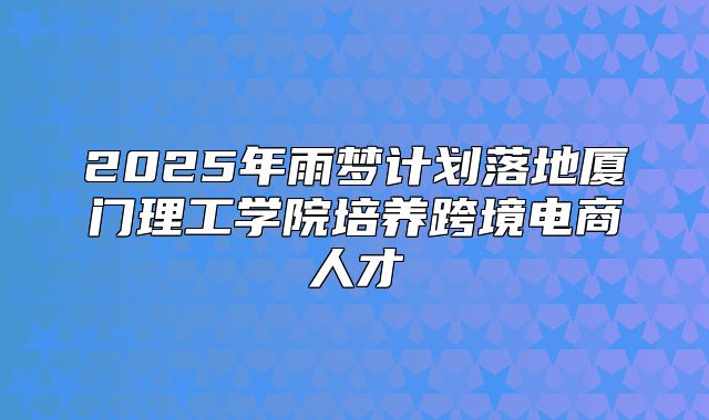 2025年雨梦计划落地厦门理工学院培养跨境电商人才