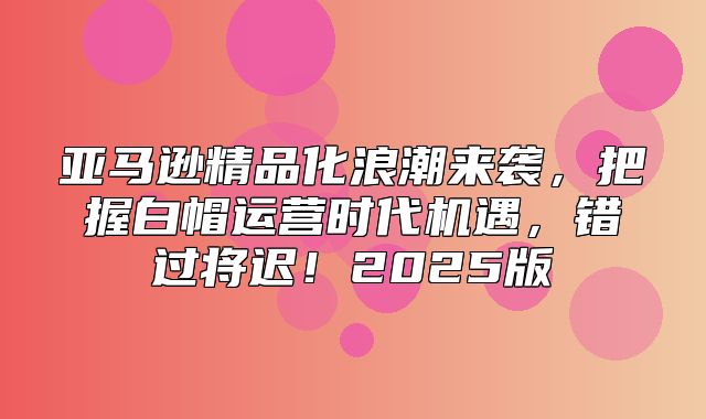 亚马逊精品化浪潮来袭，把握白帽运营时代机遇，错过将迟！2025版