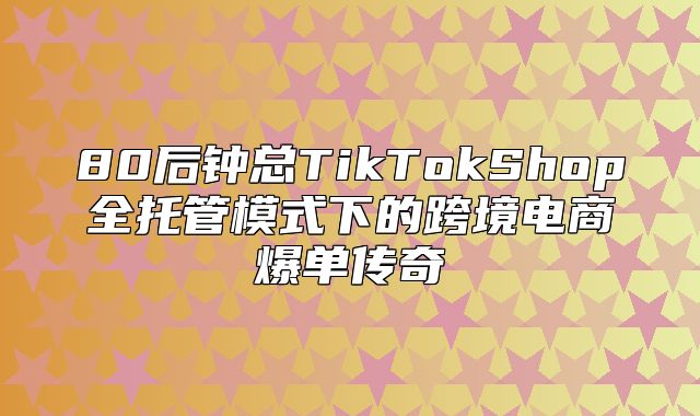 80后钟总TikTokShop全托管模式下的跨境电商爆单传奇
