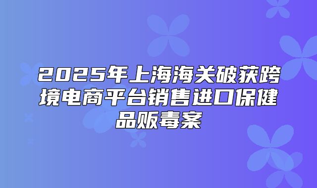 2025年上海海关破获跨境电商平台销售进口保健品贩毒案