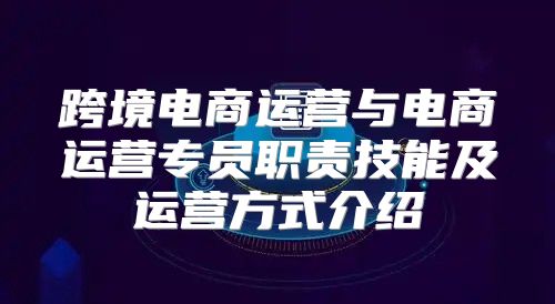 跨境电商运营与电商运营专员职责技能及运营方式介绍