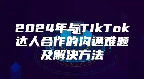 2025年与TikTok达人合作的沟通难题及解决方法