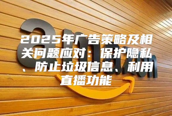 2025年广告策略及相关问题应对：保护隐私、防止垃圾信息、利用直播功能